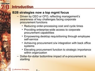 Introduction
B2B strategies now a top mgmt focus
      – Driven by CEO or CFO, reflecting management’s
        awareness of key challenges facing corporate
        procurement functions
          • Reducing order-processing cost and cycle times
          • Providing enterprise-wide access to corporate
            procurement capabilities
          • Empowering desktop requisitioning through employee
            self-service
          • Achieving procurement s/w integration with back office
            systems
          • Elevating procurement function to strategic importance
            within organization
      – Dollar-for-dollar bottomline impact of e-procurement is
        startling


© e-Business Strategies,
 