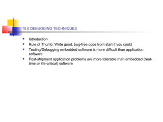 10.0 DEBUGGING TECHNIQUES
 Introduction
 Rule of Thumb: Write good, bug-free code from start if you could
 Testing/Debugging embedded software is more difficult than application
software
 Post-shipment application problems are more tolerable than embedded (real-
time or life-critical) software
 