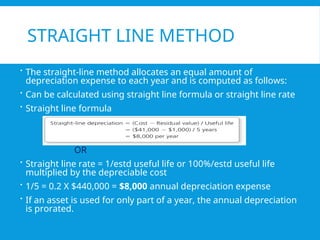 STRAIGHT LINE METHOD
 The straight-line method allocates an equal amount of
depreciation expense to each year and is computed as follows:
 Can be calculated using straight line formula or straight line rate
 Straight line formula
OR
 Straight line rate = 1/estd useful life or 100%/estd useful life
multiplied by the depreciable cost
 1/5 = 0.2 X $440,000 = $8,000 annual depreciation expense
 If an asset is used for only part of a year, the annual depreciation
is prorated.
 