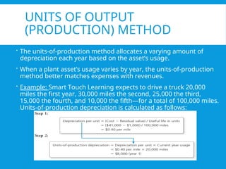 UNITS OF OUTPUT
(PRODUCTION) METHOD
 The units-of-production method allocates a varying amount of
depreciation each year based on the asset’s usage.
 When a plant asset’s usage varies by year, the units-of-production
method better matches expenses with revenues.
 Example: Smart Touch Learning expects to drive a truck 20,000
miles the first year, 30,000 miles the second, 25,000 the third,
15,000 the fourth, and 10,000 the fifth—for a total of 100,000 miles.
Units-of-production depreciation is calculated as follows:
 
