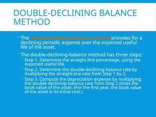 DOUBLE-DECLINING BALANCE
METHOD
 The double-declining-balance method provides for a
declining periodic expense over the expected useful
life of the asset.
 The double-declining-balance method has three steps:
 Step 1. Determine the straight-line percentage, using the
expected useful life.
 Step 2. Determine the double-declining-balance rate by
multiplying the straight-line rate from Step 1 by 2.
 Step 3. Compute the depreciation expense by multiplying
the double-declining-balance rate from Step 2 times the
book value of the asset. (For the first year, the book value
of the asset is its initial cost.)
 
