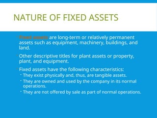 NATURE OF FIXED ASSETS
 Fixed assets are long-term or relatively permanent
assets such as equipment, machinery, buildings, and
land.
 Other descriptive titles for plant assets or property,
plant, and equipment.
 Fixed assets have the following characteristics:
 They exist physically and, thus, are tangible assets.
 They are owned and used by the company in its normal
operations.
 They are not offered by sale as part of normal operations.
 