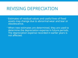REVISING DEPRECIATION
 Estimates of residual values and useful lives of fixed
assets may change due to abnormal wear and tear or
obsolescence.
 When new estimates are determined, they are used to
determine the depreciation expense in future periods.
The depreciation expense recorded in earlier years is
not affected.
 