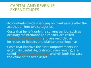 CAPITAL AND REVENUE
EXPENDITURES
 Accountants divide spending on plant assets after the
acquisition into two categories:
 Costs that benefit only the current period, such as
ordinary maintenance and repairs, are called
revenue expenditures and are recorded as
increases to Repairs and Maintenance Expense.
 Costs that improve the asset (improvements )or
extend its useful life, (extraordinary repairs), are
called capital expenditures and will both increase
the value of the fixed asset.
 