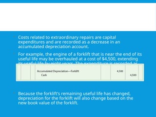  Costs related to extraordinary repairs are capital
expenditures and are recorded as a decrease in an
accumulated depreciation account.
 For example, the engine of a forklift that is near the end of its
useful life may be overhauled at a cost of $4,500, extending
its useful life by eight years. The expenditure is recorded as
follows:
 Because the forklift’s remaining useful life has changed,
depreciation for the forklift will also change based on the
new book value of the forklift.
 
