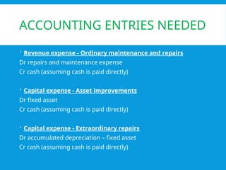 ACCOUNTING ENTRIES NEEDED
 Revenue expense - Ordinary maintenance and repairs
Dr repairs and maintenance expense
Cr cash (assuming cash is paid directly)
 Capital expense - Asset improvements
Dr fixed asset
Cr cash (assuming cash is paid directly)
 Capital expense - Extraordinary repairs
Dr accumulated depreciation – fixed asset
Cr cash (assuming cash is paid directly)
 