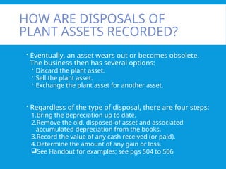 HOW ARE DISPOSALS OF
PLANT ASSETS RECORDED?
 Eventually, an asset wears out or becomes obsolete.
The business then has several options:
 Discard the plant asset.
 Sell the plant asset.
 Exchange the plant asset for another asset.
 Regardless of the type of disposal, there are four steps:
1.Bring the depreciation up to date.
2.Remove the old, disposed-of asset and associated
accumulated depreciation from the books.
3.Record the value of any cash received (or paid).
4.Determine the amount of any gain or loss.
See Handout for examples; see pgs 504 to 506
 