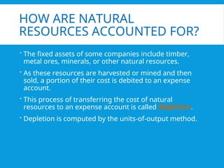 HOW ARE NATURAL
RESOURCES ACCOUNTED FOR?
 The fixed assets of some companies include timber,
metal ores, minerals, or other natural resources.
 As these resources are harvested or mined and then
sold, a portion of their cost is debited to an expense
account.
 This process of transferring the cost of natural
resources to an expense account is called depletion.
 Depletion is computed by the units-of-output method.
 