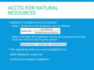 ACCTG FOR NATURAL
RESOURCES
 Depletion is determined as follows:
 Step 1. Determine the depletion rate as follows:
 Step 2. Multiply the depletion rate by the quantity extracted
from the resource during the period.
 The adjusting entry to record depletion is:
debit depletion expense
credit accumulated depletion.
 