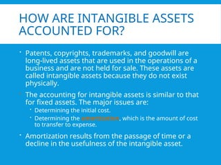 HOW ARE INTANGIBLE ASSETS
ACCOUNTED FOR?
 Patents, copyrights, trademarks, and goodwill are
long-lived assets that are used in the operations of a
business and are not held for sale. These assets are
called intangible assets because they do not exist
physically.
 The accounting for intangible assets is similar to that
for fixed assets. The major issues are:
 Determining the initial cost.
 Determining the amortization, which is the amount of cost
to transfer to expense.
 Amortization results from the passage of time or a
decline in the usefulness of the intangible asset.
 