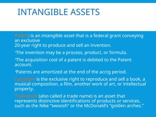 INTANGIBLE ASSETS
Patent: is an intangible asset that is a federal grant conveying
an exclusive
20-year right to produce and sell an invention.
The invention may be a process, product, or formula.
The acquisition cost of a patent is debited to the Patent
account.
Patents are amortized at the end of the acctg period.
Copyright is the exclusive right to reproduce and sell a book, a
musical composition, a film, another work of art, or intellectual
property.
Trademark (also called a trade name) is an asset that
represents distinctive identifications of products or services,
such as the Nike “swoosh” or the McDonald’s “golden arches.”
 