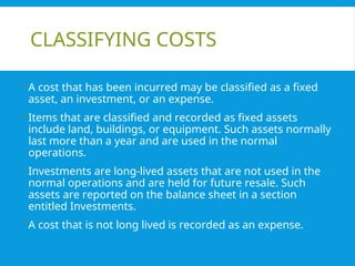 CLASSIFYING COSTS
 A cost that has been incurred may be classified as a fixed
asset, an investment, or an expense.
 Items that are classified and recorded as fixed assets
include land, buildings, or equipment. Such assets normally
last more than a year and are used in the normal
operations.
 Investments are long-lived assets that are not used in the
normal operations and are held for future resale. Such
assets are reported on the balance sheet in a section
entitled Investments.
 A cost that is not long lived is recorded as an expense.
 