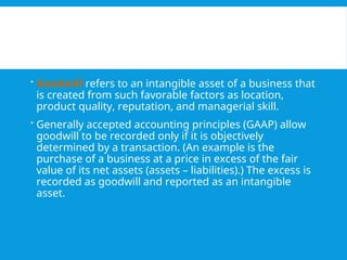  Goodwill refers to an intangible asset of a business that
is created from such favorable factors as location,
product quality, reputation, and managerial skill.
 Generally accepted accounting principles (GAAP) allow
goodwill to be recorded only if it is objectively
determined by a transaction. (An example is the
purchase of a business at a price in excess of the fair
value of its net assets (assets – liabilities).) The excess is
recorded as goodwill and reported as an intangible
asset.
 
