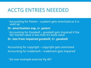 ACCTG ENTRIES NEEEDED
 Accounting for Patent – a patent gets amortized as it is
used up
Dr. amortization exp, cr. patent
 Accounting for Goodwill – goodwill gets impaired if the
fair market value is less than it’s book value
Dr. loss from impaired goodwill, Cr. goodwill
Accounting for copyright – copyright gets amortized
Accounting for trademark – trademark gets impaired
 Go over example exercise Pg 467
 