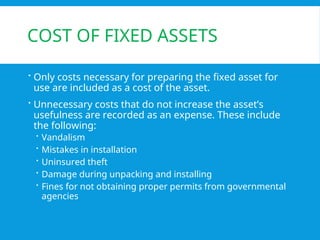 COST OF FIXED ASSETS
 Only costs necessary for preparing the fixed asset for
use are included as a cost of the asset.
 Unnecessary costs that do not increase the asset’s
usefulness are recorded as an expense. These include
the following:
 Vandalism
 Mistakes in installation
 Uninsured theft
 Damage during unpacking and installing
 Fines for not obtaining proper permits from governmental
agencies
 
