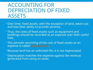 ACCOUNTING FOR
DEPRECIATION OF FIXED
ASSETS
 Over time, fixed assets, with the exception of land, wears out
and lose their ability to provide services.
 Thus, the costs of fixed assets such as equipment and
buildings should be recorded as an expense over their useful
lives.
 This periodic recording of the cost of fixed assets as an
expense is called depreciation.
 Because land has an unlimited life, it is not depreciated.
 Depreciation matches the expense against the revenue
generated from using an asset.
 
