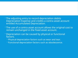  The adjusting entry to record depreciation debits
Depreciation Expense and credits a contra asset account
entitled Accumulated Depreciation.
 The use of a contra asset account allows the original cost to
remain unchanged in the fixed asset account.
 Depreciation can be caused by physical or functional
factors.
 Physical depreciation factors such as wear and tear.
 Functional depreciation factors such as obsolescence.
 