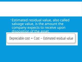 Estimated residual value, also called
salvage value, is the amount the
company expects to receive upon
disposition of the asset.
 