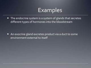 Examples
 The endocrine system is a system of glands that secretes
  different types of hormones into the bloodstream



 An exocrine gland excretes product via a duct to some
  environment external to itself
 