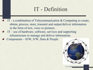 1
IT - Definition
IT - a combination of Telecommunication & Computing to create,
obtain, process, store, transmit and output/deliver information
in the form of text, voice or pictures.
IT – use of hardware, software, services and supporting
infrastructure to manage and deliver information.
Components – H/W, S/W, Data & People
www.engiblogger.com/wp-content/uploads
 