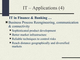 IT – Applications (4)
IT in Finance & Banking …
Business Process Reengineering, communication
& connectivity
 Sophisticated product development
 Better market infrastructure
 Reliable techniques to control risks
 Reach distance geographically and diversified
markets
 