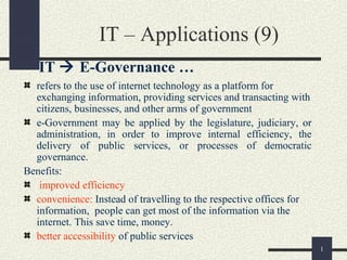 1
IT – Applications (9)
IT  E-Governance …
refers to the use of internet technology as a platform for
exchanging information, providing services and transacting with
citizens, businesses, and other arms of government
e-Government may be applied by the legislature, judiciary, or
administration, in order to improve internal efficiency, the
delivery of public services, or processes of democratic
governance.
Benefits:
improved efficiency
convenience: Instead of travelling to the respective offices for
information, people can get most of the information via the
internet. This save time, money.
better accessibility of public services
 