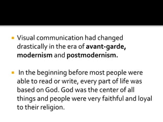  Visual communication had changed
drastically in the era of avant-garde,
modernism and postmodernism.
 In the beginning before most people were
able to read or write, every part of life was
based on God. God was the center of all
things and people were very faithful and loyal
to their religion.
 