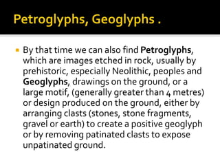  By that time we can also find Petroglyphs,
which are images etched in rock, usually by
prehistoric, especially Neolithic, peoples and
Geoglyphs, drawings on the ground, or a
large motif, (generally greater than 4 metres)
or design produced on the ground, either by
arranging clasts (stones, stone fragments,
gravel or earth) to create a positive geoglyph
or by removing patinated clasts to expose
unpatinated ground.
 