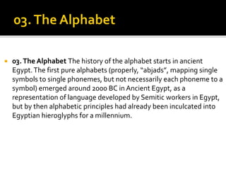  03.The Alphabet The history of the alphabet starts in ancient
Egypt.The first pure alphabets (properly, “abjads”, mapping single
symbols to single phonemes, but not necessarily each phoneme to a
symbol) emerged around 2000 BC in Ancient Egypt, as a
representation of language developed by Semitic workers in Egypt,
but by then alphabetic principles had already been inculcated into
Egyptian hieroglyphs for a millennium.
 