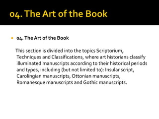  04.The Art of the Book
This section is divided into the topics Scriptorium,
Techniques and Classifications, where art historians classify
illuminated manuscripts according to their historical periods
and types, including (but not limited to): Insular script,
Carolingian manuscripts, Ottonian manuscripts,
Romanesque manuscripts and Gothic manuscripts.
 