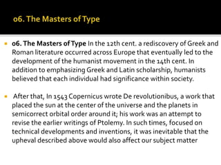  06.The Masters ofType In the 12th cent. a rediscovery of Greek and
Roman literature occurred across Europe that eventually led to the
development of the humanist movement in the 14th cent. In
addition to emphasizing Greek and Latin scholarship, humanists
believed that each individual had significance within society.
 After that, In 1543 Copernicus wrote De revolutionibus, a work that
placed the sun at the center of the universe and the planets in
semicorrect orbital order around it; his work was an attempt to
revise the earlier writings of Ptolemy. In such times, focused on
technical developments and inventions, it was inevitable that the
upheval described above would also affect our subject matter
 