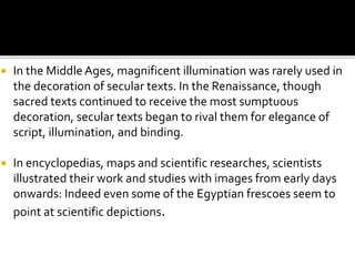  In the Middle Ages, magnificent illumination was rarely used in
the decoration of secular texts. In the Renaissance, though
sacred texts continued to receive the most sumptuous
decoration, secular texts began to rival them for elegance of
script, illumination, and binding.
 In encyclopedias, maps and scientific researches, scientists
illustrated their work and studies with images from early days
onwards: Indeed even some of the Egyptian frescoes seem to
point at scientific depictions.
 