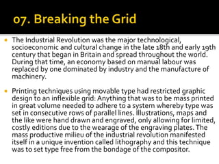  The Industrial Revolution was the major technological,
socioeconomic and cultural change in the late 18th and early 19th
century that began in Britain and spread throughout the world.
During that time, an economy based on manual labour was
replaced by one dominated by industry and the manufacture of
machinery.
 Printing techniques using movable type had restricted graphic
design to an inflexible grid: Anything that was to be mass printed
in great volume needed to adhere to a system whereby type was
set in consecutive rows of parallel lines. Illustrations, maps and
the like were hand drawn and engraved, only allowing for limited,
costly editions due to the wearage of the engraving plates.The
mass productive milieu of the industrial revolution manifested
itself in a unique invention called lithography and this technique
was to set type free from the bondage of the compositor.
 