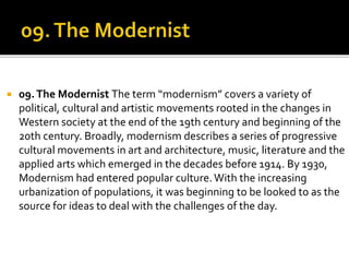  09.The Modernist The term “modernism” covers a variety of
political, cultural and artistic movements rooted in the changes in
Western society at the end of the 19th century and beginning of the
20th century. Broadly, modernism describes a series of progressive
cultural movements in art and architecture, music, literature and the
applied arts which emerged in the decades before 1914. By 1930,
Modernism had entered popular culture.With the increasing
urbanization of populations, it was beginning to be looked to as the
source for ideas to deal with the challenges of the day.
 