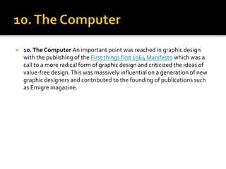  10.The Computer An important point was reached in graphic design
with the publishing of the First things first 1964 Manifesto which was a
call to a more radical form of graphic design and criticized the ideas of
value-free design.This was massively influential on a generation of new
graphic designers and contributed to the founding of publications such
as Emigre magazine.
 