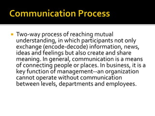  Two-way process of reaching mutual
understanding, in which participants not only
exchange (encode-decode) information, news,
ideas and feelings but also create and share
meaning. In general, communication is a means
of connecting people or places. In business, it is a
key function of management--an organization
cannot operate without communication
between levels, departments and employees.
 