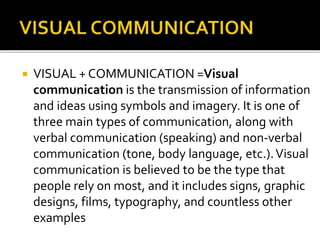  VISUAL + COMMUNICATION =Visual
communication is the transmission of information
and ideas using symbols and imagery. It is one of
three main types of communication, along with
verbal communication (speaking) and non-verbal
communication (tone, body language, etc.).Visual
communication is believed to be the type that
people rely on most, and it includes signs, graphic
designs, films, typography, and countless other
examples
 