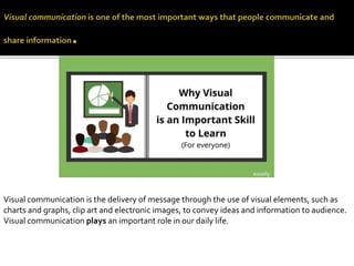 Visual communication is the delivery of message through the use of visual elements, such as
charts and graphs, clip art and electronic images, to convey ideas and information to audience.
Visual communication plays an important role in our daily life.
 
