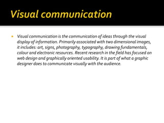  Visual communication is the communication of ideas through the visual
display of information. Primarily associated with two dimensional images,
it includes: art, signs, photography, typography, drawing fundamentals,
colour and electronic resources. Recent research in the field has focused on
web design and graphically oriented usability. It is part of what a graphic
designer does to communicate visually with the audience.
 