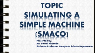 TOPIC
SIMULATING A
SIMPLE MACHINE
(SMACO)
Presented by:-
Ms. Sonali Kharade
Assistant Professor, Computer Science Department
 