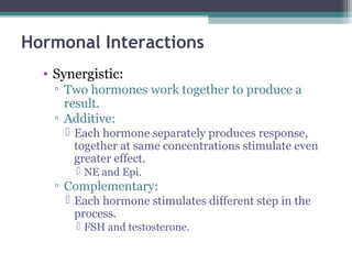 Hormonal Interactions
• Synergistic:
▫ Two hormones work together to produce a
result.
▫ Additive:
 Each hormone separately produces response,
together at same concentrations stimulate even
greater effect.
 NE and Epi.
▫ Complementary:
 Each hormone stimulates different step in the
process.
 FSH and testosterone.
 