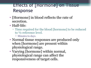 Effects of [Hormone] on Tissue
Response
• [Hormone] in blood reflects the rate of
secretion.
• Half-life:
▫ Time required for the blood [hormone] to be reduced
to ½ reference level.
 Minutes to days.
• Normal tissue responses are produced only
when [hormone] are present within
physiological range.
• Varying [hormone] within normal,
physiological range can affect the
responsiveness of target cells.
 