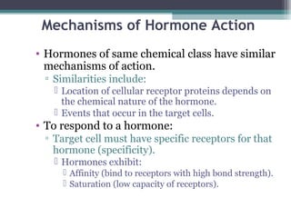 Mechanisms of Hormone Action
• Hormones of same chemical class have similar
mechanisms of action.
▫ Similarities include:
 Location of cellular receptor proteins depends on
the chemical nature of the hormone.
 Events that occur in the target cells.
• To respond to a hormone:
▫ Target cell must have specific receptors for that
hormone (specificity).
 Hormones exhibit:
 Affinity (bind to receptors with high bond strength).
 Saturation (low capacity of receptors).
 