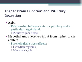 Higher Brain Function and Pituitary
Secretion
• Axis:
▫ Relationship between anterior pituitary and a
particular target gland.
 Pituitary-gonad axis.
• Hypothalamus receives input from higher brain
centers.
▫ Psychological stress affects:
 Circadian rhythms.
 Menstrual cycle.
 
