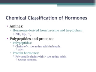 Chemical Classification of Hormones
• Amines:
▫ Hormones derived from tyrosine and tryptophan.
 NE, Epi, T4.
• Polypeptides and proteins:
▫ Polypeptides:
 Chains of < 100 amino acids in length.
 ADH.
▫ Protein hormones:
 Polypeptide chains with > 100 amino acids.
 Growth hormone.
 