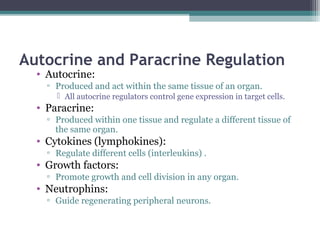 Autocrine and Paracrine Regulation
• Autocrine:
▫ Produced and act within the same tissue of an organ.
 All autocrine regulators control gene expression in target cells.
• Paracrine:
▫ Produced within one tissue and regulate a different tissue of
the same organ.
• Cytokines (lymphokines):
▫ Regulate different cells (interleukins) .
• Growth factors:
▫ Promote growth and cell division in any organ.
• Neutrophins:
▫ Guide regenerating peripheral neurons.
 