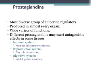 Prostaglandins
• Most diverse group of autocrine regulators.
• Produced in almost every organ.
• Wide variety of functions.
• Different prostaglandins may exert antagonistic
effects in some tissues.
▫ Immune system:
 Promote inflammatory process.
▫ Reproductive system:
 Play role in ovulation.
▫ Digestive system:
 Inhibit gastric secretion.
 