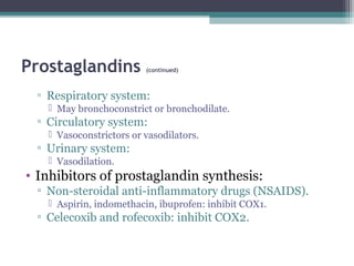 Prostaglandins (continued)
▫ Respiratory system:
 May bronchoconstrict or bronchodilate.
▫ Circulatory system:
 Vasoconstrictors or vasodilators.
▫ Urinary system:
 Vasodilation.
• Inhibitors of prostaglandin synthesis:
▫ Non-steroidal anti-inflammatory drugs (NSAIDS).
 Aspirin, indomethacin, ibuprofen: inhibit COX1.
▫ Celecoxib and rofecoxib: inhibit COX2.
 