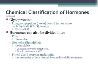 Chemical Classification of Hormones
(continued)
Glycoproteins:
◦ Long polypeptides (>100) bound to 1 or more
carbohydrate (CHO) groups.
 FSH and LH.
Hormones can also be divided into:
◦ Polar:
 H20 soluble.
◦ Nonpolar (lipophilic):
 H20 insoluble.
 Can gain entry into target cells.
 Steroid hormones and T4.
◦ Pineal gland secretes melatonin:
 Has properties of both H20 soluble and lipophilic hormones.
 