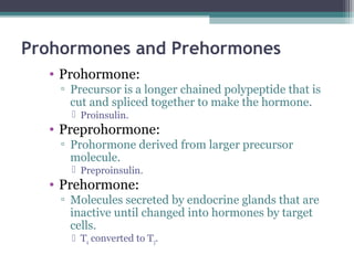 Prohormones and Prehormones
• Prohormone:
▫ Precursor is a longer chained polypeptide that is
cut and spliced together to make the hormone.
 Proinsulin.
• Preprohormone:
▫ Prohormone derived from larger precursor
molecule.
 Preproinsulin.
• Prehormone:
▫ Molecules secreted by endocrine glands that are
inactive until changed into hormones by target
cells.
 T4 converted to T3.
 